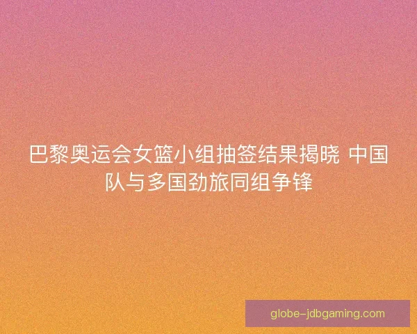 巴黎奥运会女篮小组抽签结果揭晓 中国队与多国劲旅同组争锋
