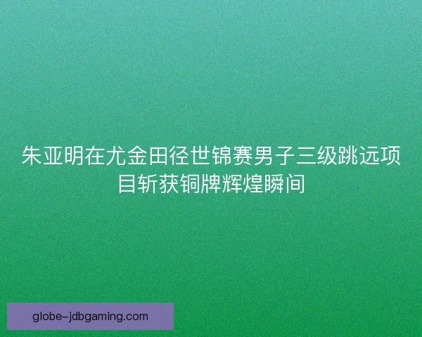 朱亚明在尤金田径世锦赛男子三级跳远项目斩获铜牌辉煌瞬间