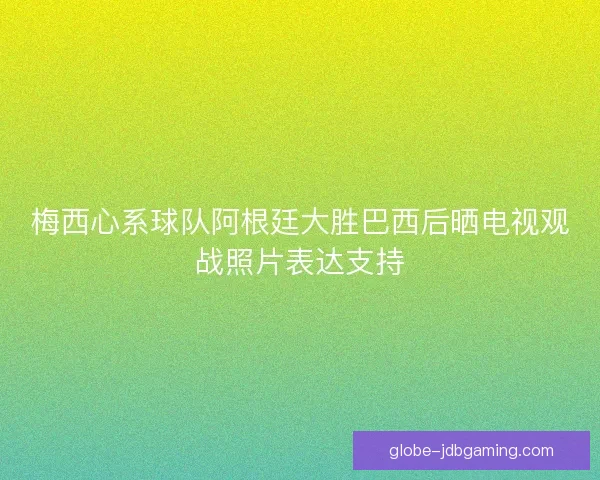 梅西心系球队阿根廷大胜巴西后晒电视观战照片表达支持